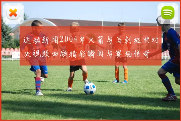 运动新闻2004年火箭与马刺经典对决视频回顾精彩瞬间与赛场传奇