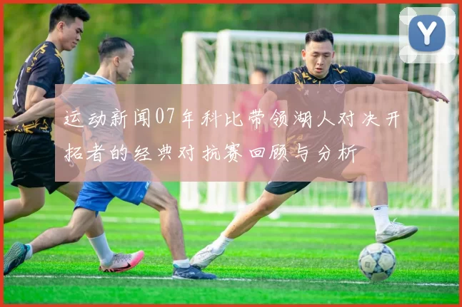 运动新闻07年科比带领湖人对决开拓者的经典对抗赛回顾与分析