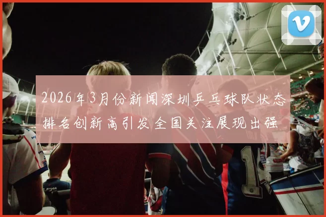 2026年3月份新闻深圳乒乓球队状态排名创新高引发全国关注展现出强劲实力与潜力