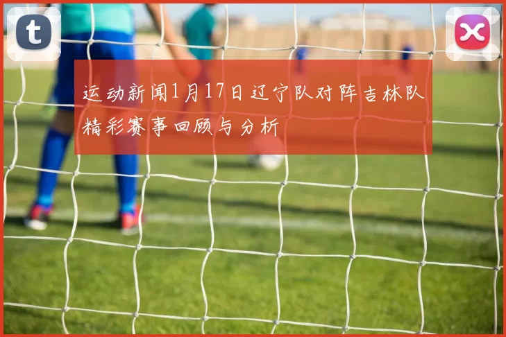 运动新闻1月17日辽宁队对阵吉林队精彩赛事回顾与分析