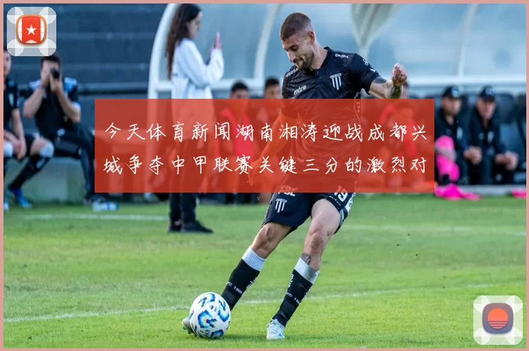今天体育新闻湖南湘涛迎战成都兴城争夺中甲联赛关键三分的激烈对决