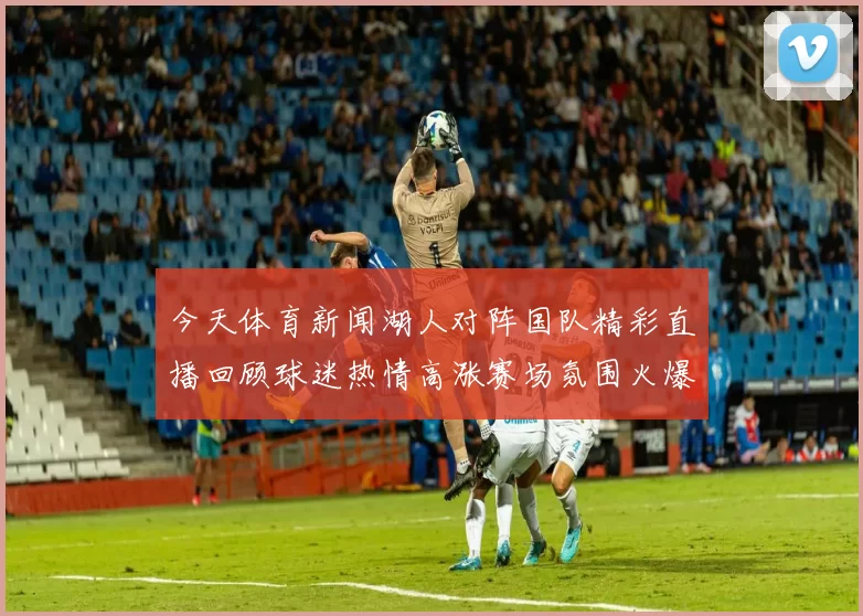 今天体育新闻湖人对阵国队精彩直播回顾球迷热情高涨赛场氛围火爆