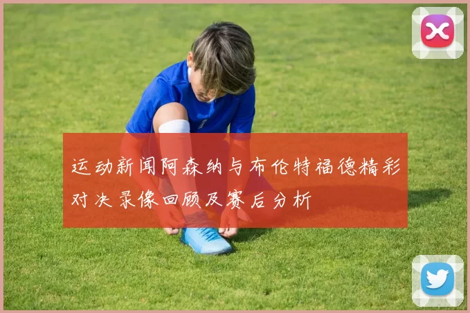 运动新闻阿森纳与布伦特福德精彩对决录像回顾及赛后分析