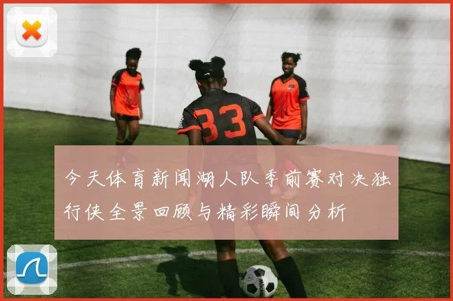 今天体育新闻湖人队季前赛对决独行侠全景回顾与精彩瞬间分析