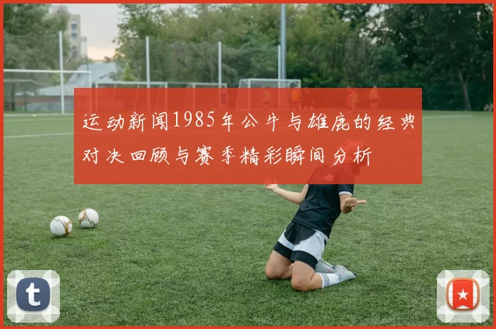 运动新闻1985年公牛与雄鹿的经典对决回顾与赛季精彩瞬间分析