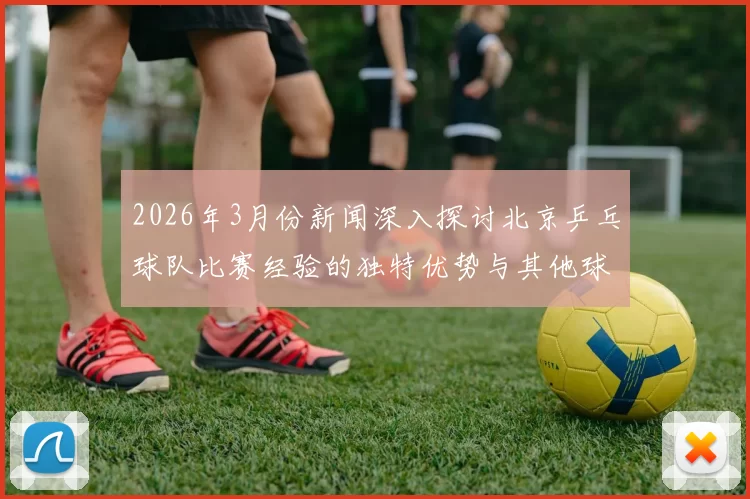 2026年3月份新闻深入探讨北京乒乓球队比赛经验的独特优势与其他球队的对比分析